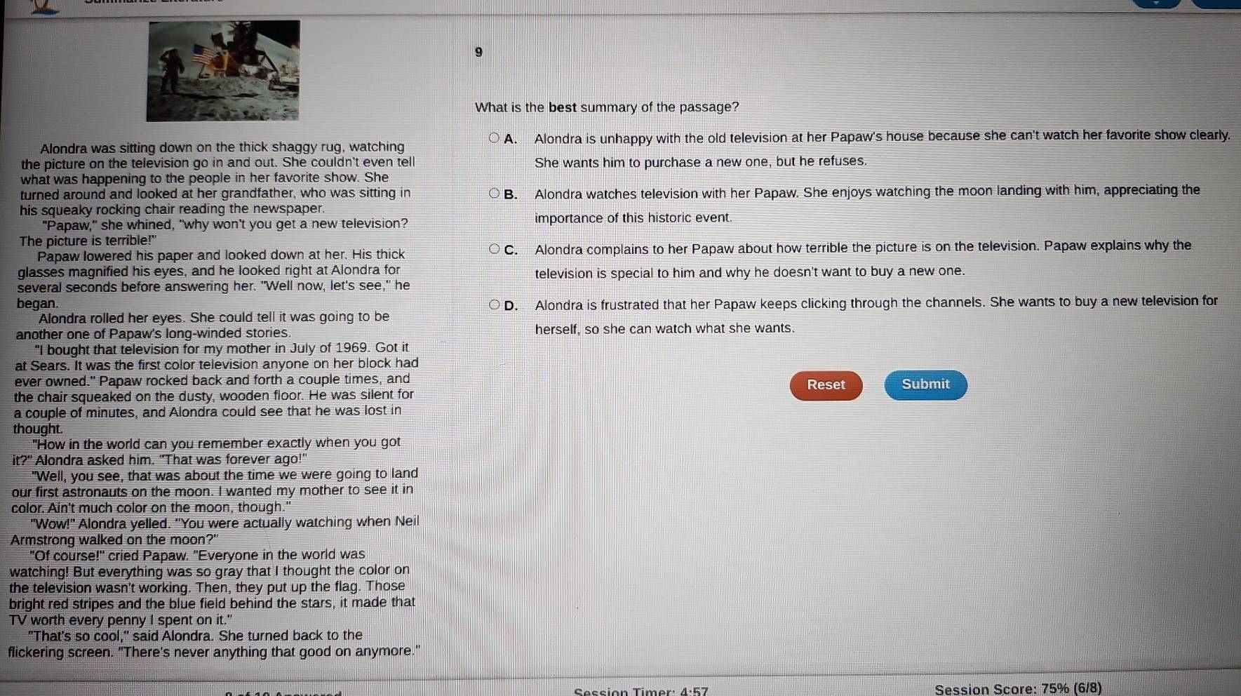 What is the best summary of the passage?
Alondra was sitting down on the thick shaggy rug, watching A. Alondra is unhappy with the old television at her Papaw's house because she can't watch her favorite show clearly.
the picture on the television go in and out. She couldn't even tel She wants him to purchase a new one, but he refuses.
what was happening to the people in her favorite show. She
turned around and looked at her grandfather, who was sitting in B. Alondra watches television with her Papaw. She enjoys watching the moon landing with him, appreciating the
his squeaky rocking chair reading the newspaper.
"Papaw," she whined, "why won't you get a new television? importance of this historic event.
The picture is terrible!"
Papaw lowered his paper and looked down at her. His thick C. Alondra complains to her Papaw about how terrible the picture is on the television. Papaw explains why the
glasses magnified his eyes, and he looked right at Alondra for television is special to him and why he doesn't want to buy a new one.
several seconds before answering her. "Well now, let's see," he
began. D. Alondra is frustrated that her Papaw keeps clicking through the channels. She wants to buy a new television for
Alondra rolled her eyes. She could tell it was going to be
another one of Papaw's long-winded stories. herself, so she can watch what she wants.
"I bought that television for my mother in July of 1969. Got it
at Sears. It was the first color television anyone on her block had
ever owned." Papaw rocked back and forth a couple times, and Reset Submit
the chair squeaked on the dusty, wooden floor. He was silent for
a couple of minutes, and Alondra could see that he was lost in
thought.
"How in the world can you remember exactly when you got
it?" Alondra asked him. "That was forever ago!"
"Well, you see, that was about the time we were going to land
our first astronauts on the moon. I wanted my mother to see it in
color. Ain't much color on the moon, though."
"Wow!" Alondra yelled. "You were actually watching when Neil
Armstrong walked on the moon?"
"Of course!" cried Papaw. "Everyone in the world was
watching! But everything was so gray that I thought the color on
the television wasn't working. Then, they put up the flag. Those
bright red stripes and the blue field behind the stars, it made that
TV worth every penny I spent on it."
"That's so cool," said Alondra. She turned back to the
flickering screen. "There's never anything that good on anymore."
Session Score: 75% (6/8)