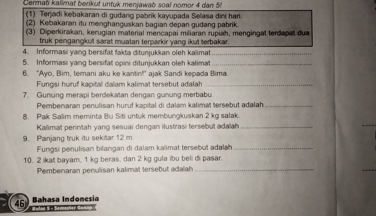 Cermati kalimat berikut untuk menjawab soal nomor 4 dan 5! 
(1) Terjadi kebakaran di gudang pabrik kayupada Selasa dini hari. 
(2) Kebakaran itu menghanguskan bagian depan gudang pabrik. 
(3) Diperkirakan, kerugian material mencapai miliaran rupiah, mengingat terdapat dua 
truk pengangkut sarat muatan terparkir yang ikut terbakar. 
4. Informasi yang bersifat fakta ditunjukkan oleh kalimat_ 
_ 
5. Informasi yang bersifat opini ditunjukkan oleh kalimat_ 
6. “Ayo, Bim, temani aku ke kantin!” ajak Sandi kepada Bima. 
Fungsi huruf kapital dalam kalimat tersebut adalah_ 
7. Gunung merapi berdekatan dengan gunung merbabu 
Pembenaran penulisan huruf kapital di dalam kalimat tersebut adalah_ 
8. Pak Salim meminta Bu Siti untuk membungkuskan 2 kg salak. 
Kalimat perintah yang sesuai dengan ilustrasi tersebut adalah_ 
9. Panjang truk itu sekitar 12 m
Fungsi penulisan bilangan di dalam kalimat tersebut adalah_ 
10. 2 ikat bayam, 1 kg beras, dan 2 kg gula ibu beli di pasar. 
Pembenaran penulisan kalimat tersebut adalah_ 
Bahasa Indonesia
46 Kelas 5 - Semester Genap