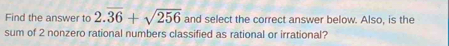 Find the answer to 2.overline 36+sqrt(256) and select the correct answer below. Also, is the 
sum of 2 nonzero rational numbers classified as rational or irrational?