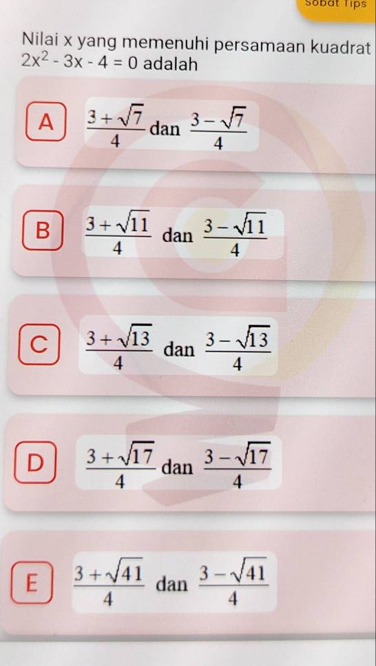 Sobat Tips
Nilai x yang memenuhi persamaan kuadrat
2x^2-3x-4=0 adalah
A  (3+sqrt(7))/4  dan  (3-sqrt(7))/4 
B  (3+sqrt(11))/4  dan  (3-sqrt(11))/4 
C  (3+sqrt(13))/4  dan  (3-sqrt(13))/4 
D  (3+sqrt(17))/4  dan  (3-sqrt(17))/4 
E  (3+sqrt(41))/4  dan  (3-sqrt(41))/4 