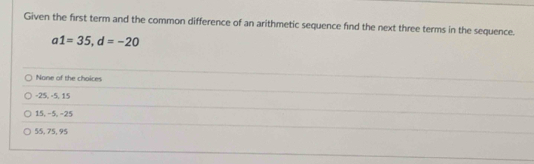 Given the first term and the common difference of an arithmetic sequence find the next three terms in the sequence.
a1=35, d=-20
None of the choices
-25, -5, 15
15, −5, −25
55, 75, 95