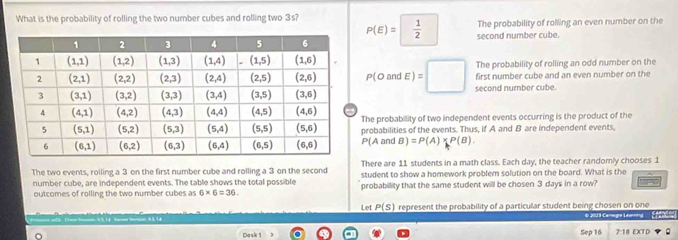 The probability of rolling an even number on the
What is the probability of rolling the two number cubes and rolling two 3s? P(E)= 1/2  second number cube.
The probability of rolling an odd number on the
first number cube and an even number on the
P(OandE)=□ second number cube.
he probability of two independent events occurring is the product of the
robabilities of the events. Thus, if A and B are independent events,
P(AandB)=P(A)* P(B).
There are 11 students in a math class. Each day, the teacher randomly chooses 1
The two events, rolling a 3 on the first number cube and rolling a 3 on the second student to show a homework problem solution on the board. What is the
number cube, are independent events. The table shows the total possible probability that the same student will be chosen 3 days in a row?
outcomes of rolling the two number cubes as 6* 6=36.
Let _ P(s) represent the probability of a particular student being chosen on one
n   xù    ú O 2023 Camegie Léerring ''  Earno
Dosk 1 Sep 16 7:18 EXTD