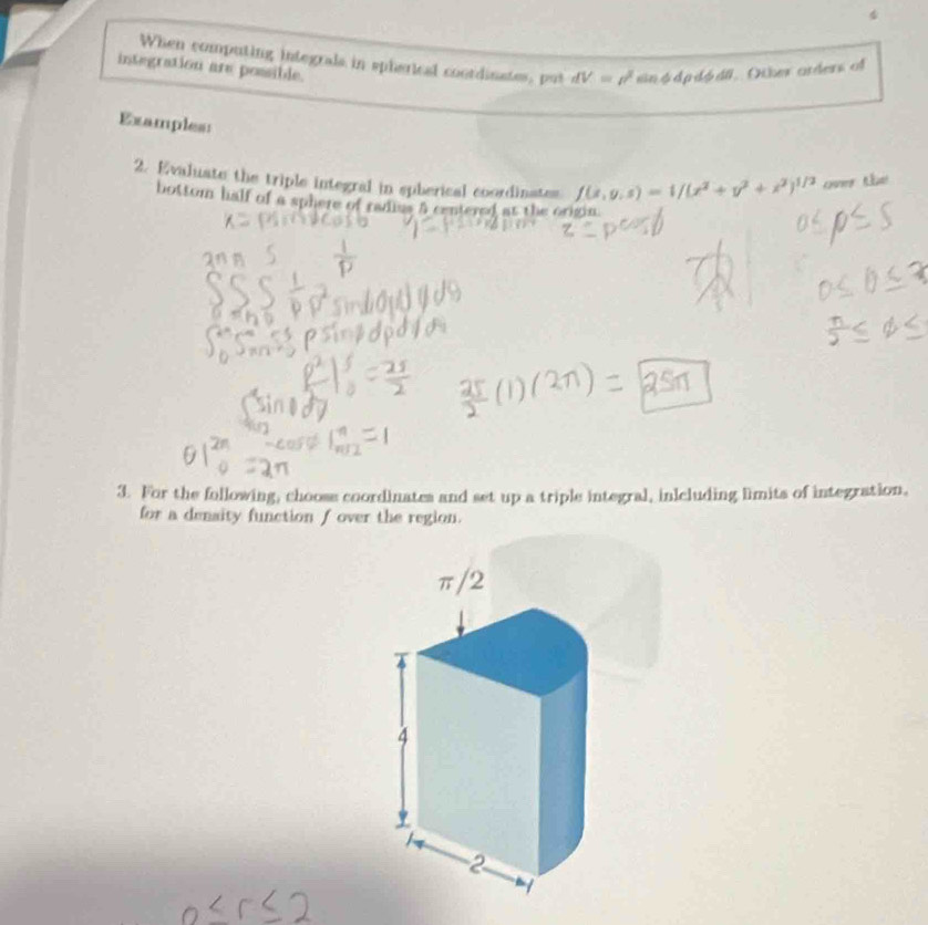 When computing integrals in spherical coordinates, put dV=rho^2 sinφdpdódii. Otber arders of 
integration are possible. 
Examples: 
2. Evaluate the triple integral in spherical coordinates f(x,y,s)=1/(x^2+y^2+i^2)^1/2 over the 
bottom half of a sphere of radius 5 centered at the origin. 
3. For the following, chooss coordinates and set up a triple integral, inlcluding limits of integration, 
for a density function f over the region.