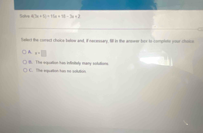 Solve 4(3x+5)=15x+18-3x+2
Select the correct choice below and, if necessary, fill in the answer box to complete your choice
A. x=□
B. The equation has infinitely many solutions.
C. The equation has no solution.