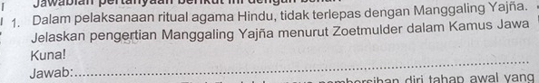 Jawabián pertanyaan ber 
1. Dalam pelaksanaan ritual agama Hindu, tidak terlepas dengan Manggaling Yajña. 
Jelaskan pengertian Manggaling Yajña menurut Zoetmulder dalam Kamus Jawa 
_ 
Kuna! 
Jawab:
rs h n iri tahan awal vang