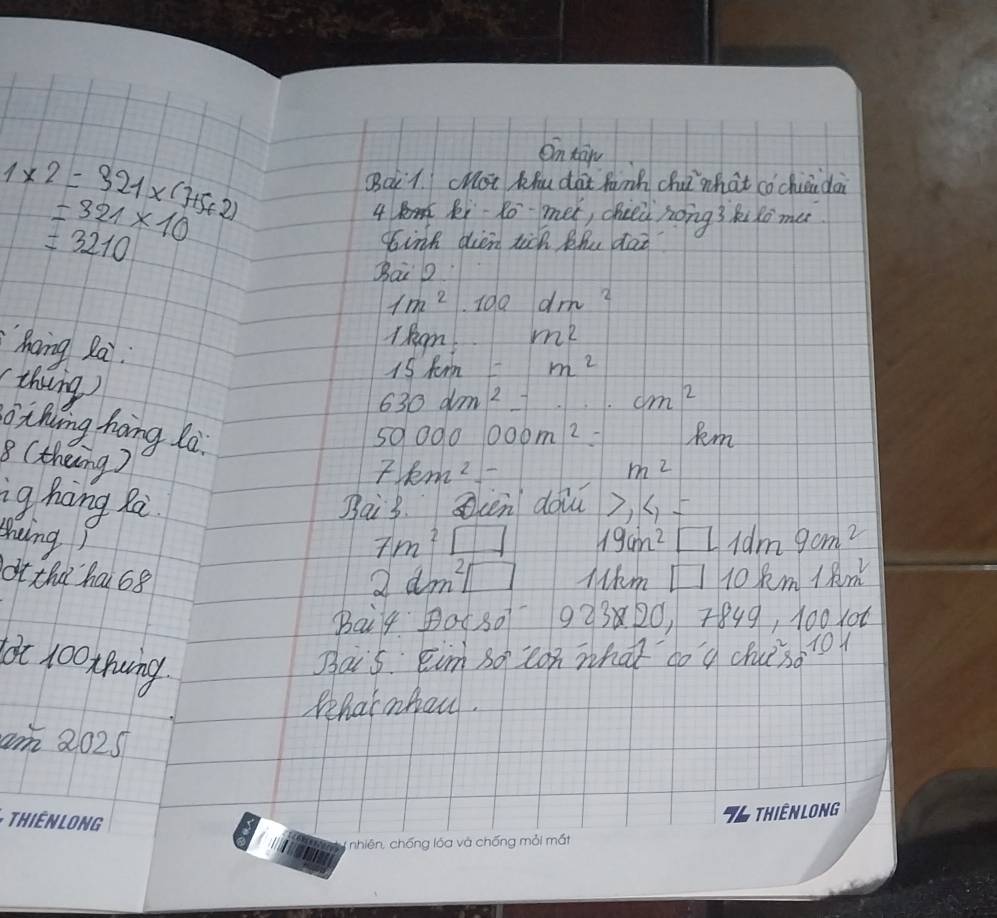 1* 2=321* (7+5+2)
On tān 
Bc1. chot Khu dài fann chú`what cǒcháidà 
= 321* 10
4 Ri-Ro met, cheei hong? Ruxo me
=3210
sink dien tick Phu dat 
BaiD
1m^2.100dm^2
hang Rai 
l Ream...m^2
(thing)
15km=m^2
630dm^2_ ...cm^2
thing hong lo. 5000000m^2= Rm 
8 (theing)
7km^2
m^2
ig hing Rai Bai3. Scen doi 7,4=
shing) 19cm^2□ Idm 9cm^2
7m^2□
ot tha hai 68 lkm □ 10 Rm 18m
2dm^2□
Bai4 Bot30 923 20, 7849, 100x06 
lot 100xnuing Bais Eimso con what do 9 chusd1oy 
Pehatnbeu. 
am 2025