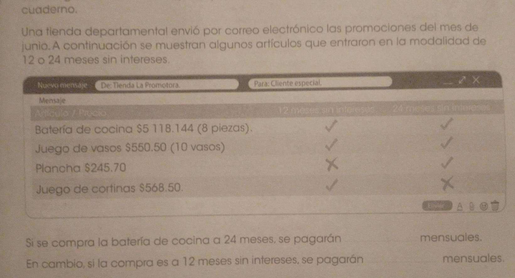 cuaderno. 
Una tienda departamental envió por correo electrónico las promociones del mes de 
junio. A continuación se muestran algunos artículos que entraron en la modalidad de
12 o 24 meses sin intereses. 
Nuevo mensaje_De: Tienda La Promotora. Para: Cliente especial. K × 
Mensaje 
Artículo / Precio 12 méses sin intereses 24 meses sin intereses 
Batería de cocina $5 118.144 (8 piezas). 
Juego de vasos $550.50 (10 vasos) 
Plancha $245.70
Juego de cortinas $568.50. 
Enviar 
Si se compra la batería de cocina a 24 meses, se pagarán _mensuales. 
En cambio, si la compra es a 12 meses sin intereses, se pagarán _mensuales.