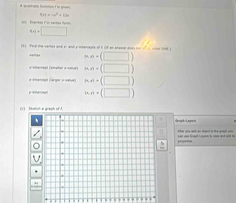 A quadratic function f is given.
f(x)=-x^2+12x
(a) Express / in vertex form.
f(x)=□
(b) Find the vertex and x - and y-intercepts of f (If an answer does not exst, enter DNE.) 
vertex (x,y)=(□ )
x-intercept (smaller x -value) (x,y)=(□ )
x-intercept (iarger x -value) (x,y)=(□ )
y-intercept
(x,y)=(□ )
(c) Sketch a graph of f. 
Graph Layers 
After you add an object to the graph you 
can use Graph Layers to view and edit ita 
properties 
''' 
No 
Solutio 
. . . 9 54 1 16 60