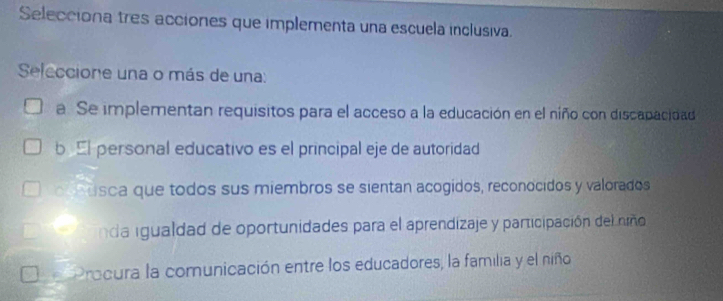 Selecciona tres acciones que implementa una escuela inclusiva.
Seleccione una o más de una:
a. Se implementan requisitos para el acceso a la educación en el niño con discapacidad
b El personal educativo es el principal eje de autoridad
coousca que todos sus miembros se sientan acogidos, reconocidos y valorados
da igualdad de oportunidades para el aprendizaje y participación del niño
Procura la comunicación entre los educadores, la familia y el niño