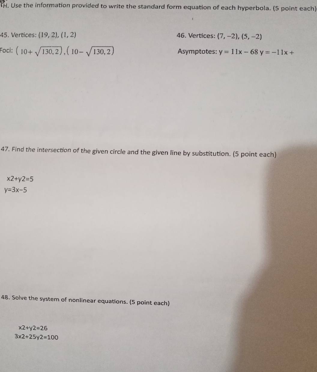 TH. Use the information provided to write the standard form equation of each hyperbola. (5 point each) 
45. Vertices: (19,2), (1,2) 46. Vertices: (7,-2),(5,-2)
Foci: (10+sqrt(130,2)),(10-sqrt(130,2)) Asymptotes: y=11x-68y=-11x+
47. Find the intersection of the given circle and the given line by substitution. (5 point each)
x2+y2=5
y=3x-5
48. Solve the system of nonlinear equations. (5 point each)
x2+y2=26
3x2+25y2=100