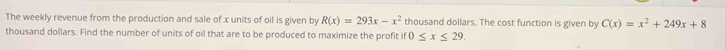 The weekly revenue from the production and sale of x units of oil is given by R(x)=293x-x^2 thousand dollars. The cost function is given by C(x)=x^2+249x+8
thousand dollars. Find the number of units of oil that are to be produced to maximize the profit if 0≤ x≤ 29.