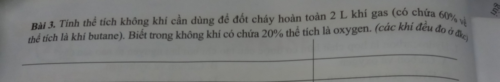 Tính thể tích không khí cần dùng để đốt cháy hoàn toàn 2 L khí gas (có chứa 60% về 
thể tích là khí butane). Biết trong không khí có chứa 20% thể tích là oxygen. (các khí đều đo ở đkc)