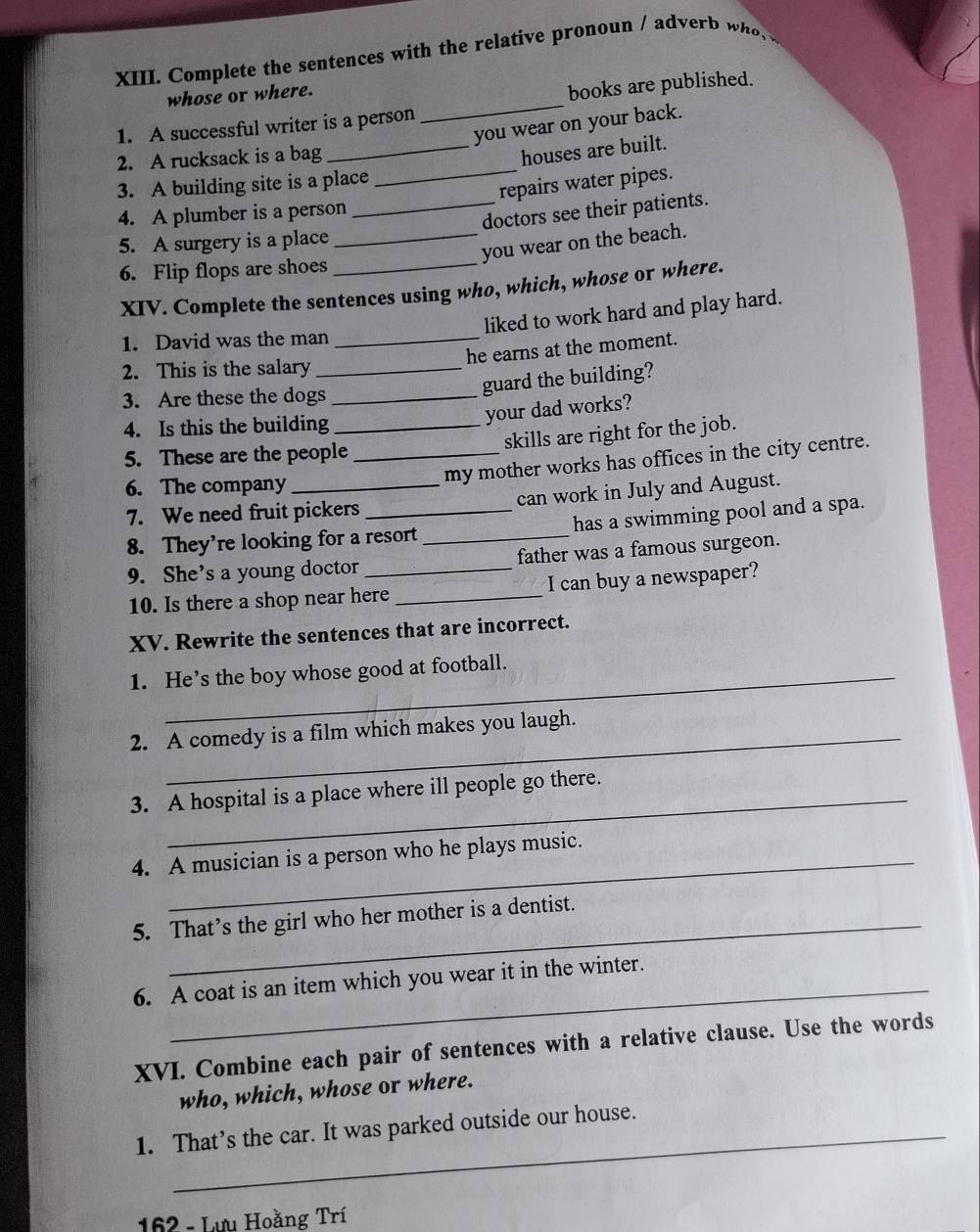 Complete the sentences with the relative pronoun / adverb w h 
whose or where. 
1. A successful writer is a person _books are published. 
you wear on your back. 
2. A rucksack is a bag 
_houses are built. 
3. A building site is a place 
_repairs water pipes. 
4. A plumber is a person 
_doctors see their patients. 
5. A surgery is a place_ 
you wear on the beach. 
6. Flip flops are shoes_ 
XIV. Complete the sentences using who, which, whose or where. 
liked to work hard and play hard. 
1. David was the man_ 
he earns at the moment. 
2. This is the salary_ 
3. Are these the dogs_ 
guard the building? 
4. Is this the building_ 
your dad works? 
5. These are the people _skills are right for the job. 
my mother works has offices in the city centre. 
6. The company 
7. We need fruit pickers can work in July and August. 
8. They're looking for a resort_ has a swimming pool and a spa. 
9. She’s a young doctor _father was a famous surgeon. 
10. Is there a shop near here _I can buy a newspaper? 
XV. Rewrite the sentences that are incorrect. 
1. He’s the boy whose good at football. 
2. A comedy is a film which makes you laugh. 
_ 
3. A hospital is a place where ill people go there. 
4. A musician is a person who he plays music. 
5. That’s the girl who her mother is a dentist. 
6. A coat is an item which you wear it in the winter. 
XVI. Combine each pair of sentences with a relative clause. Use the words 
who, which, whose or where. 
1. That’s the car. It was parked outside our house. 
162 - Lưu Hoằng Trí