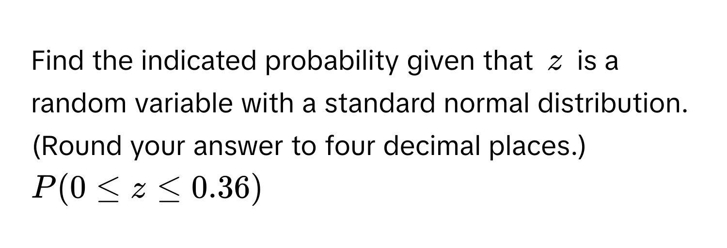 Find the indicated probability given that $z$ is a random variable with a standard normal distribution. (Round your answer to four decimal places.)  $P(0 ≤ z ≤ 0.36)$