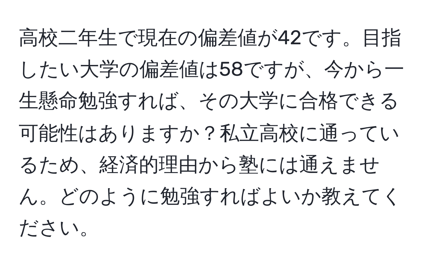 高校二年生で現在の偏差値が42です。目指したい大学の偏差値は58ですが、今から一生懸命勉強すれば、その大学に合格できる可能性はありますか？私立高校に通っているため、経済的理由から塾には通えません。どのように勉強すればよいか教えてください。