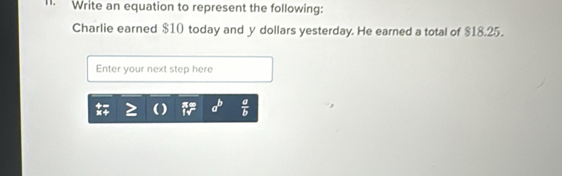 Write an equation to represent the following:
Charlie earned $10 today and y dollars yesterday. He earned a total of $18.25.
Enter your next step here
a^b  a/b 