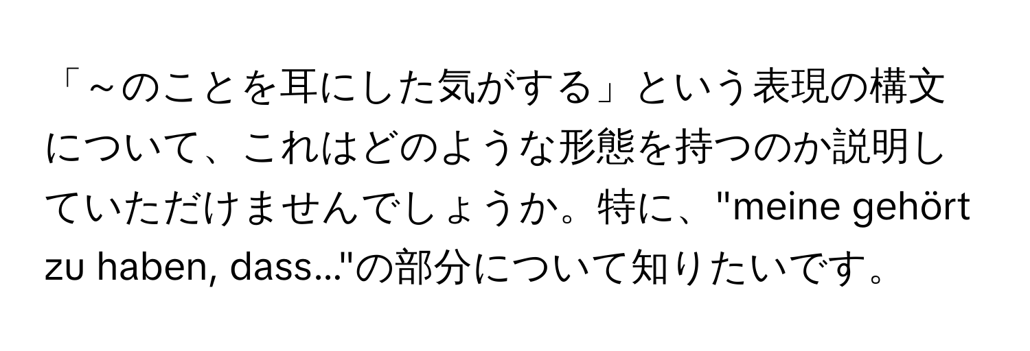 「～のことを耳にした気がする」という表現の構文について、これはどのような形態を持つのか説明していただけませんでしょうか。特に、"meine gehört zu haben, dass..."の部分について知りたいです。