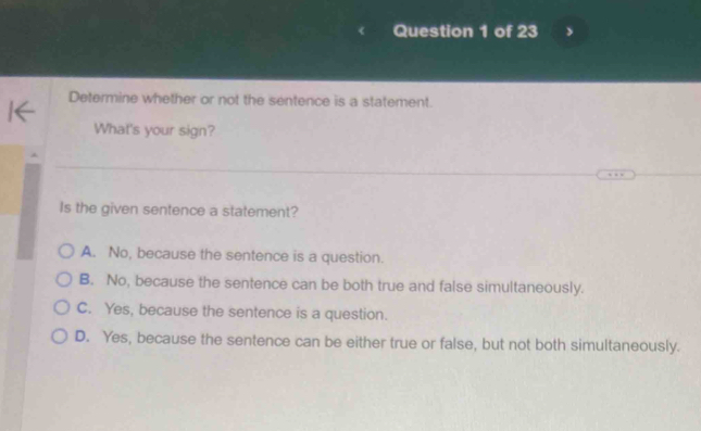 Determine whether or not the sentence is a statement.
What's your sign?
Is the given sentence a statement?
A. No, because the sentence is a question.
B. No, because the sentence can be both true and false simultaneously.
C. Yes, because the sentence is a question.
D. Yes, because the sentence can be either true or false, but not both simultaneously.