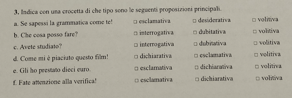 Indica con una crocetta di che tipo sono le seguenti proposizioni principali.
a. Se sapessi la grammatica come te! esclamativa desiderativa volitiva
b. Che cosa posso fare? interrogativa dubitativa volitiva
c. Avete studiato? interrogativa dubitativa volitiva
d. Come mi è piaciuto questo film! dichiarativa esclamativa volitiva
e. Gli ho prestato dieci euro. esclamativa dichiarativa volitiva
f. Fate attenzione alla verifica! esclamativa dichiarativa volitiva