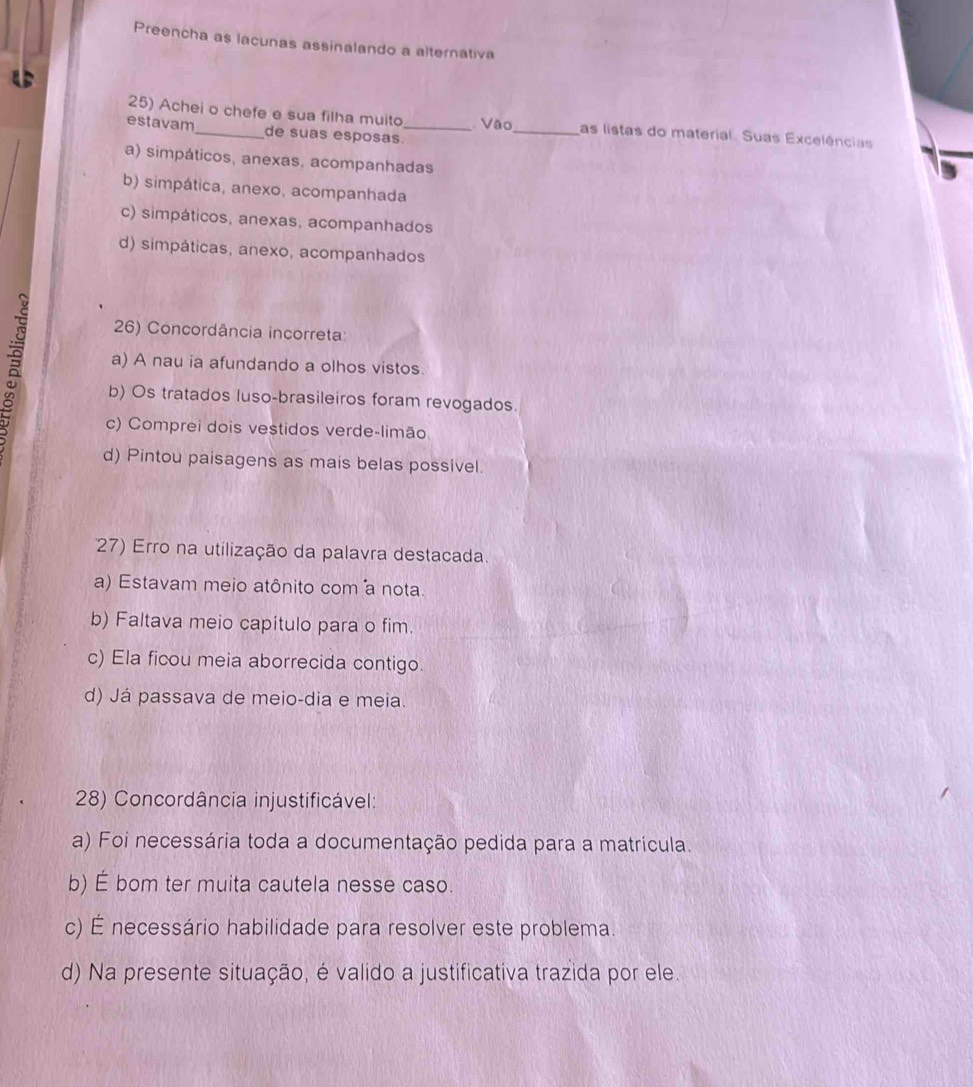 Preencha as lacunas assinalando a alternativa
25) Achei o chefe e sua filha muito Vão _as listas do material. Suas Excelências
estavam_ de suas esposas_
a) simpáticos, anexas, acompanhadas
b) simpática, anexo, acompanhada
c) simpáticos, anexas, acompanhados
d) simpáticas, anexo, acompanhados
26) Concordância incorreta:
a) A nau ia afundando a olhos vistos.
b) Os tratados luso-brasileiros foram revogados.
c) Comprei dois vestidos verde-limão
d) Pintou paisagens as mais belas possivel.
7) Erro na utilização da palavra destacada.
a) Estavam meio atônito com a nota
b) Faltava meio capítulo para o fim.
c) Ela ficou meia aborrecida contigo.
d) Já passava de meio-dia e meia.
28) Concordância injustificável:
a) Foi necessária toda a documentação pedida para a matricula.
b) É bom ter muita cautela nesse caso.
c) É necessário habilidade para resolver este problema.
d) Na presente situação, é valido a justificativa trazida por ele.