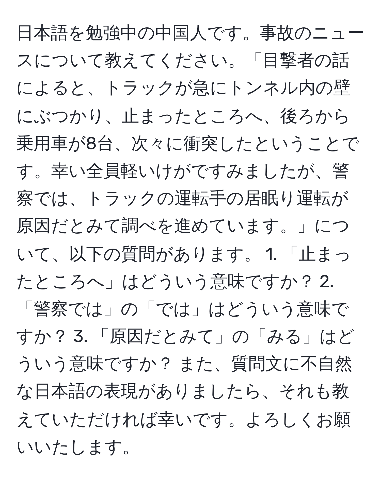 日本語を勉強中の中国人です。事故のニュースについて教えてください。「目撃者の話によると、トラックが急にトンネル内の壁にぶつかり、止まったところへ、後ろから乗用車が8台、次々に衝突したということです。幸い全員軽いけがですみましたが、警察では、トラックの運転手の居眠り運転が原因だとみて調べを進めています。」について、以下の質問があります。 1. 「止まったところへ」はどういう意味ですか？ 2. 「警察では」の「では」はどういう意味ですか？ 3. 「原因だとみて」の「みる」はどういう意味ですか？ また、質問文に不自然な日本語の表現がありましたら、それも教えていただければ幸いです。よろしくお願いいたします。