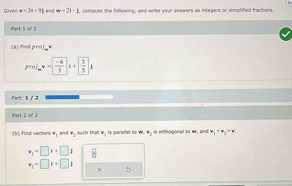 Es 
Given v=3i+9j and w=2i-j , compute the following, and write your answers as integers or simplified fractions. 
Part 1 of 2 
(a) Find proj . 
proj w^vv= (-6)/5 i+ 3/5 j
Part: 1 / 2 
Part 2 of 2 
(b) Find vectors v_1 and v_2 such that v_1 is parallel to v, v_2 is orthogonal to w, and v_1+v_2=v.
v_1=□ i+□ j  □ /□  
v_2=□ i+□ j
×