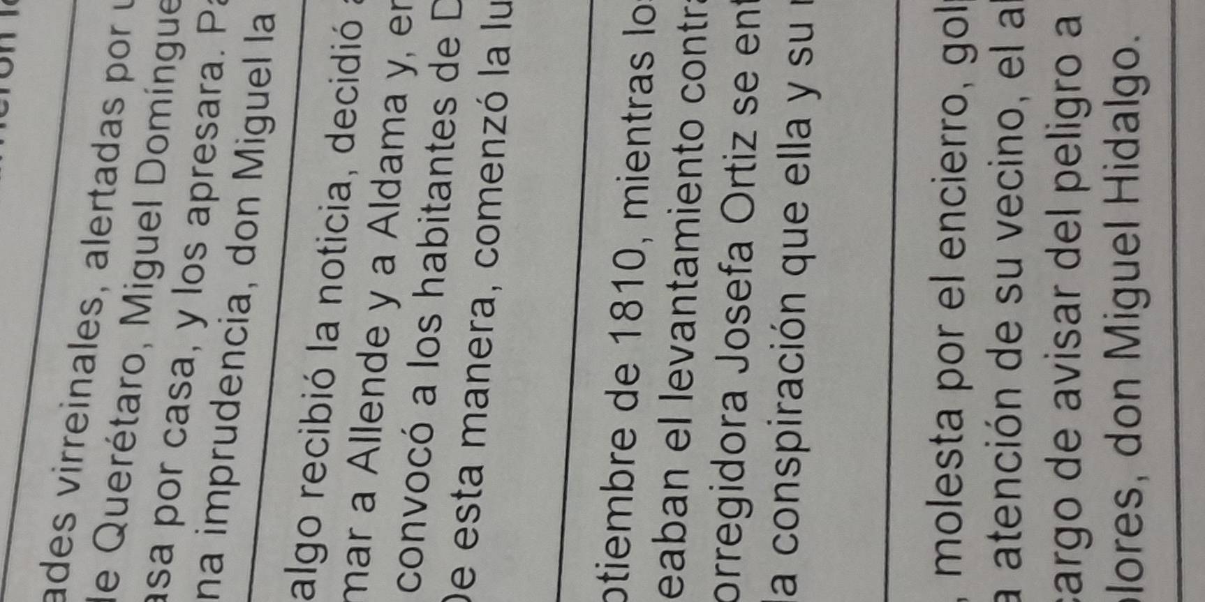 ades virreinales, alertadas por y 
de Querétaro, Miguel Domíngue 
asa por casa, y los apresara. Pa 
na imprudencia, don Miguel la 
algo recibió la noticia, decidió 
mar a Allende y a Aldama y, en 
convocó a los habitantes de D 
De esta manera, comenzó la lu 
ptiembre de 1810, mientras lo 
eaban el levantamiento contrá 
orregidora Josefa Ortiz se ent 
la conspiración que ella y su l 
, molesta por el encierro, gol 
a atención de su vecino, el a 
cargo de avisar del peligão a 
lores, don Miguel Hidalgo.