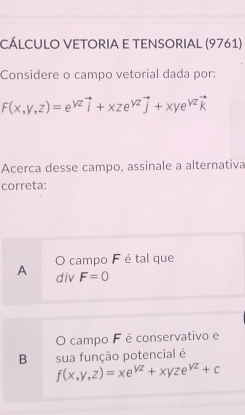 Cálculo Vetoria e tEnsorial (9761)
Considere o campo vetorial dada por:
F(x,y,z)=e^(yz)vector i+xze^(yz)vector j+xye^(yz)vector k
Acerca desse campo, assinale a alternativa
correta:
O campo F é tal que
A div F=0
O campo F é conservativo e
B sua função potencial é
f(x,y,z)=xe^(yz)+xyze^(yz)+c