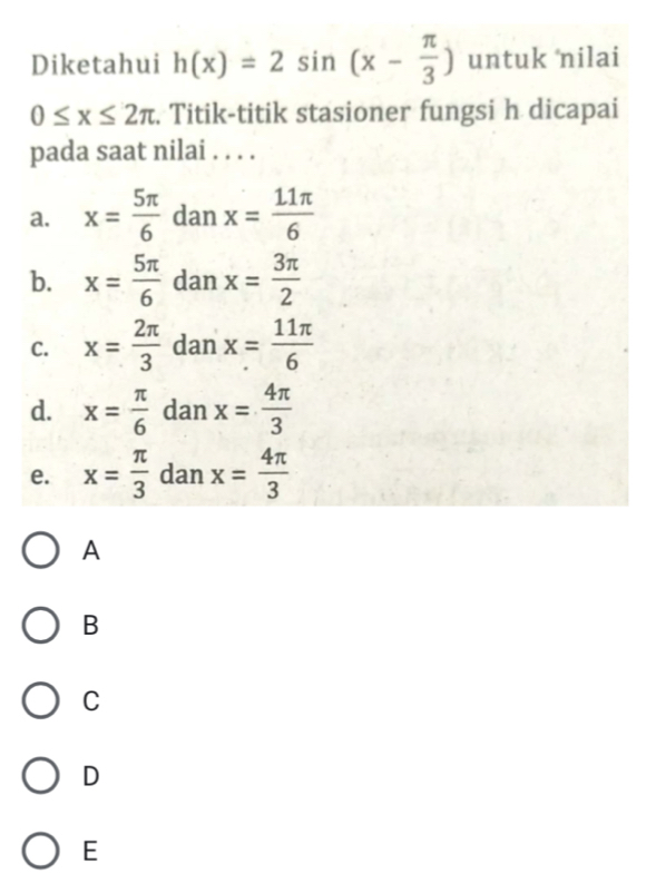 Diketahui h(x)=2sin (x- π /3 ) untuk nilai
0≤ x≤ 2π. Titik-titik stasioner fungsi h dicapai
pada saat nilai . . . .
a. x= 5π /6  dan x= 11π /6 
b. x= 5π /6  dan x= 3π /2 
C. x= 2π /3  dan x= 11π /6 
d. x= π /6  dan x= 4π /3 
e. x= π /3  dan x= 4π /3 
A
B
C
D
E