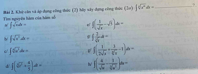 Khử căn và áp dụng công thức (2) hãy xây dựng công thức (2a):∈t sqrt[n](x^m)dx= _ 
?. 
Tìm nguyên hàm của hàm số 
a/ ∈t sqrt(x)dx=
e/ ∈t ( 1/sqrt(x) -sqrt(5))dx=
f/ 
b/ ∈t sqrt(x^3).dx= ∈t  2/sqrt[3](t) dt=
c/ ∈t sqrt[4](u^3)du= g/ ∈t ( 1/2sqrt(x) + 3/sqrt[4](x) -1)dx=
d/ ∈t (sqrt[3](t^2)+ 4/5 ).dt= ∈t ( 4/sqrt(u) - 1/sqrt[3](u^2) )du=
h/