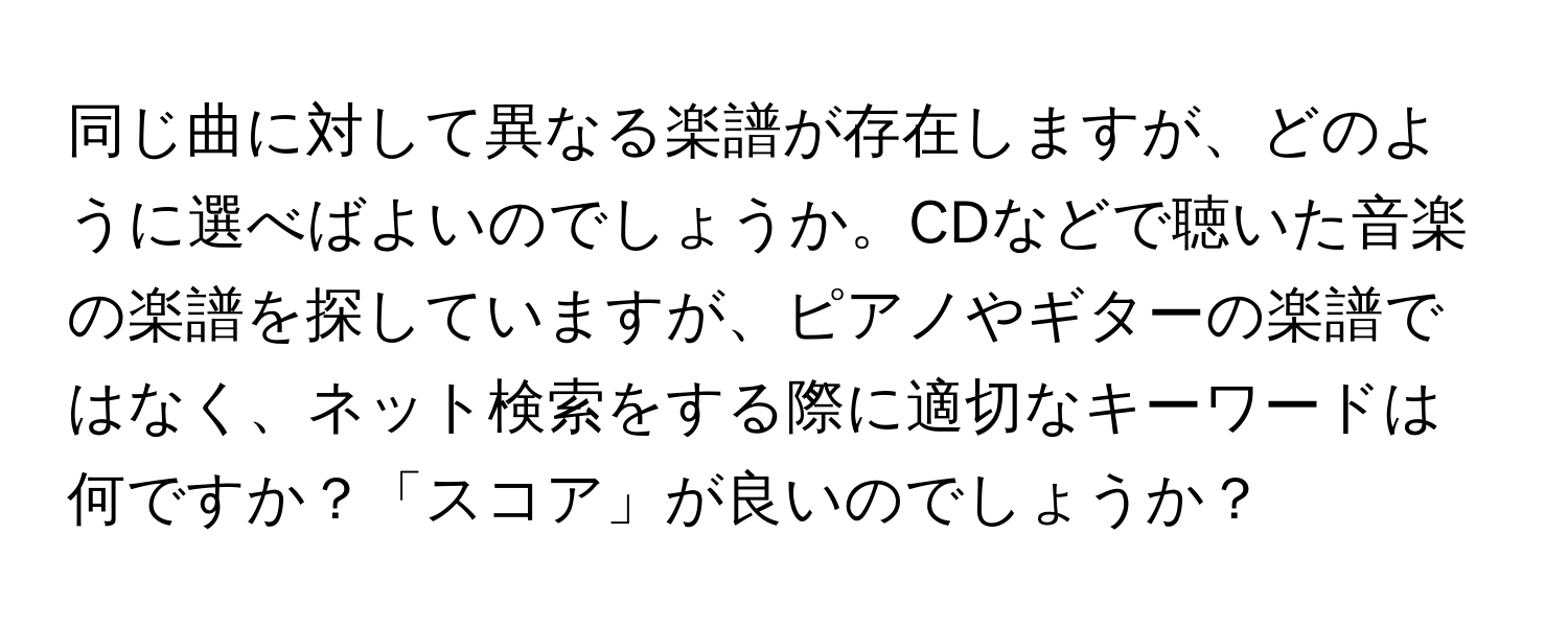 同じ曲に対して異なる楽譜が存在しますが、どのように選べばよいのでしょうか。CDなどで聴いた音楽の楽譜を探していますが、ピアノやギターの楽譜ではなく、ネット検索をする際に適切なキーワードは何ですか？「スコア」が良いのでしょうか？