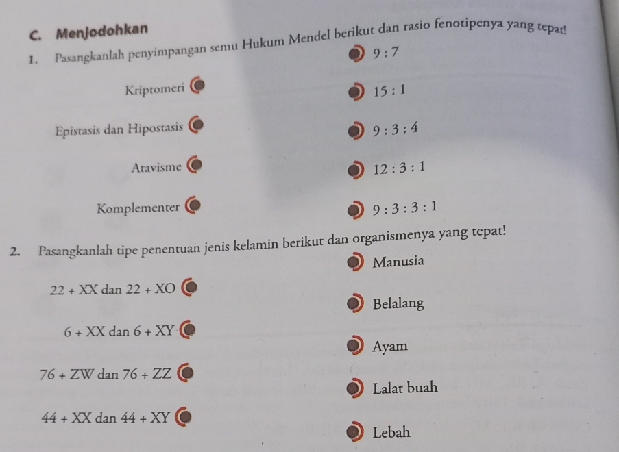 Menjodohkan 
1. Pasangkanlah penyimpangan semu Hukum Mendel berikut dan rasio fenotipenya yang tepat
9:7
Kriptomeri 15:1
Epistasis dan Hipostasis
9:3:4
Atavisme
12:3:1
Komplementer 9:3:3:1
2. Pasangkanlah tipe penentuan jenis kelamin berikut dan organismenya yang tepat! 
Manusia
22+XXdan22+XO
Belalang
6+XXdan6+XY
Ayam
76+ZWd n76+ZZ
Lalat buah
44+XX dan 44+XY
Lebah