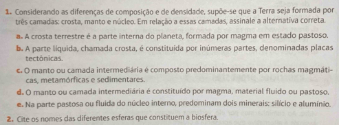 Considerando as diferenças de composição e de densidade, supõe-se que a Terra seja formada por
três camadas: crosta, manto e núcleo. Em relação a essas camadas, assinale a alternativa correta.
a. A crosta terrestre é a parte interna do planeta, formada por magma em estado pastoso.
b. A parte líquida, chamada crosta, é constituída por inúmeras partes, denominadas placas
tectônicas.
c O manto ou camada intermediária é composto predominantemente por rochas magmáti-
cas, metamórficas e sedimentares.
d. O manto ou camada intermediária é constituído por magma, material fluido ou pastoso.
e. Na parte pastosa ou fluida do núcleo interno, predominam dois minerais: silício e alumínio.
2. Cite os nomes das diferentes esferas que constituem a biosfera.