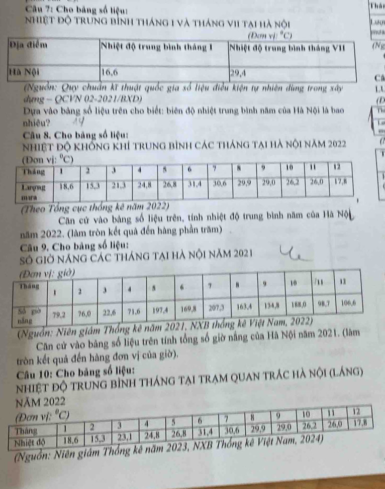 Cho bảng số liệu: Thâi
nhiệt độ trung bình tháng 1 và tháng vIi tại hà nội Laượ
a
)
a
Nguồn: Quy chuẩn kĩ thuật quốc gia số liệu điều kiện tự nhiên dùng trong xây L
dựng - QCVN 02-2021/BXD) (D
Dựa vào bảng số liệu trên cho biết: biên độ nhiệt trung bình năm của Hà Nội là bao
nhiêu? A9  A
Câu 8. Cho bảng số liệu:
'
nhiệt độ khống khí trung bình các tháng tại hà nội năm 2022 a
  
(Theo Tổng cục thống kê năm 2022)
Căn cử vào bảng số liệu trên, tính nhiệt độ trung bình năm của Hà Nộn
năm 2022. (làm tròn kết quả đến hàng phần trăm)
Câu 9. Cho bảng số liệu:
Số giờ năng các tháng tại hà nội năm 2021
(Nguồn: Niên giám Thống kê nă
Căn cử vào bảng số liệu trên tính tổng số giờ nâng của Hà Nội năm 2021. (lâm
tròn kết quả đến hàng đơn vị của gidelta ).
Câu 10: Cho bảng số liệu:
nhiệt độ trung bình tháng tại trạm quan trác hà nội (láng)
Năm 2022
(Nguồn: Niên giám T