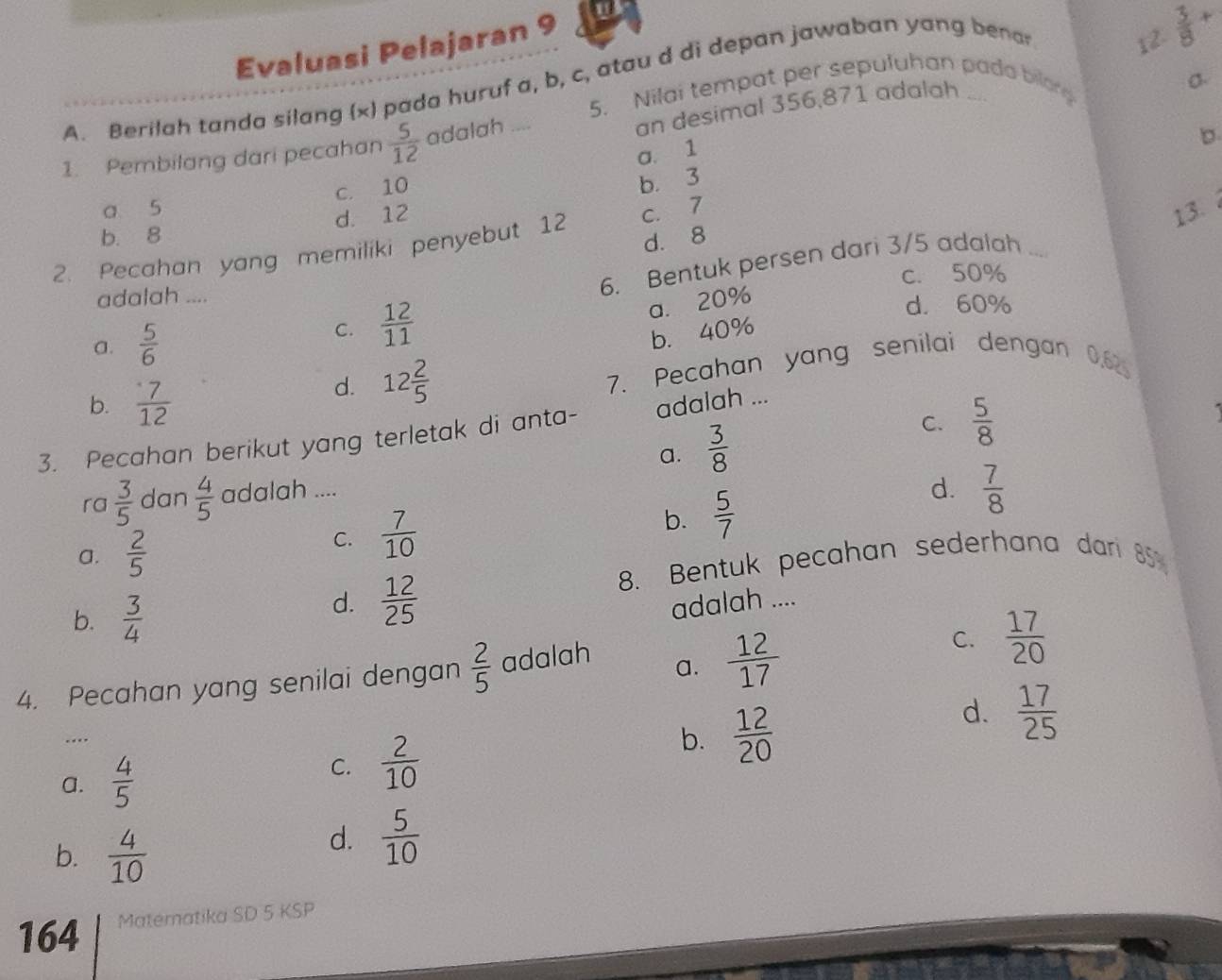 Evaluasi Pelajaran 9
A. Berilah tanda silang (x) pada huruf a, b, c, atau d di depan jawaban yang bena
12.  3/8 +
5. Nilai tempat per sepuluhan pada bilong
an desimal 356,871 adalah
σ.
1. Pembilang dari pecahan  5/12  adalah ....
。
a. 1
c. 10
b. 3
a 5
d. 12
13.
b. 8
d. 8
2. Pecahan yang memiliki penyebut 12 c. 7
6. Bentuk persen dari 3/5 adalah_
adalah .... c. 50%
a. 20%
a.  5/6 
C.  12/11 
d. 60%
b. 40%
b.  7/12  7. Pecahan yang senilai dengan 0.62
d. 12 2/5 
C.  5/8 
3. Pecahan berikut yang terletak di anta- adalah ...
a.  3/8 
ra  3/5  dan  4/5  adalah ....
a.  2/5 
C.  7/10 
b.  5/7 
d.  7/8 
8. Bentuk pecahan sederhana dari 85
b.  3/4 
d.  12/25  adalah ....
4. Pecahan yang senilai dengan  2/5  adalah a.  12/17 
C.  17/20 
d.  17/25 ..
a.  4/5 
C.  2/10 
b.  12/20 
b.  4/10 
d.  5/10 
164 Materatika SD 5 KSP