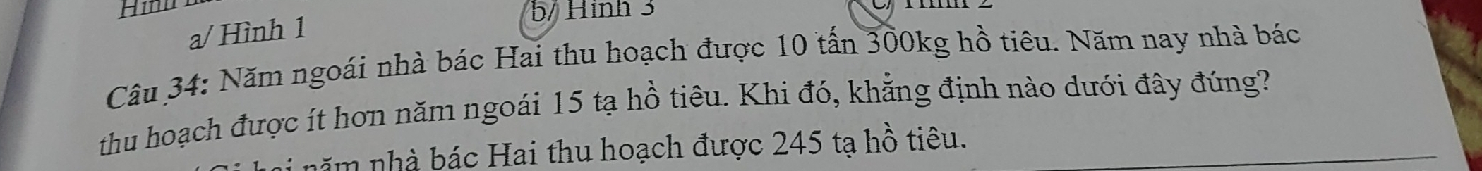 a/ Hình 1
b/ Hình 3
Câu 34: Năm ngoái nhà bác Hai thu hoạch được 10 tấn 300kg hồ tiêu. Năm nay nhà bác
thu hoạch được ít hơn năm ngoái 15 tạ hồ tiêu. Khi đó, khẳng định nào dưới đây đúng?
i năm nhà bác Hai thu hoạch được 245 tạ hồ tiêu.