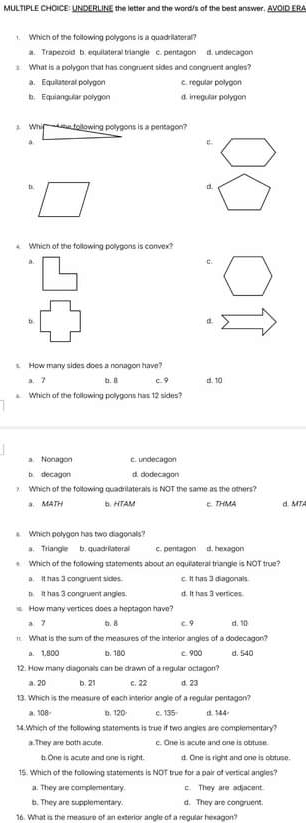 UNDERLINE the letter and the word/s of the best answer. AVOID ERA
1.Which of the following polygons is a quadrilateral?
a. Trapezoid b. equilateral trlangle c. pentagon d. undecagon
What is a polygon that has congruent sides and congruent angles?
a. Equilateral polygon c. regular polygon
b. Equiangular polygon d. irregular polygon
s Whi ` te following polygons is a pentagon ?
a
E
D.
d.
Which of the following polygons is canvex?
a.
c.
D.
α
s How many sides does a nonagon have?
a. 7 b. B c. 9 d. 10
Which of the following pollygons has 12 sides?
a.Nonagon c. undecagon
b decagon d. dodecagon
? Which of the following quadrilaterals is NOT the same as the others?
a. MATH bHTAM E THMA MT
s Which polygon has two diagonals?
a. Triangle b. quadr lateral c. pentagon d. hexagon
Which of the following statements about an equilateral triangle is NOT true?
a It has 3 congruent sides. c. It has 3 diagonals.
It has 3 congruent andles. d. It ivas 3  vaítices
How many vertices does a heptagon have
a 7 . 8 C 9 d. 10
. What is the sum of the measures of the interior angles of a dodecagon?
a. 1.800 b. 180 c 900 d. 540
12. How many diagonals can be drawn of a regular octagon?
a. 20 b. 21 c. 22 d. 23
13. Which is the measure of each interior angle of a regular pentagon?
a. 108÷ b. 120 c. 135 1 544
14.Which of the following statements is true if two angles are complementary?
a. They are both acute. c. One is acute and one is obtuse
b.One is acute and one is right. d. One is right and one is obtuse.
15. Which of the following statements is NOT true for a pair of vertical angles?
a. They are complementary. c. They are adjacent.
b. They are supplementary d. They are congruent.
16. What is the measure of an exterior angle of a regular hexagon'