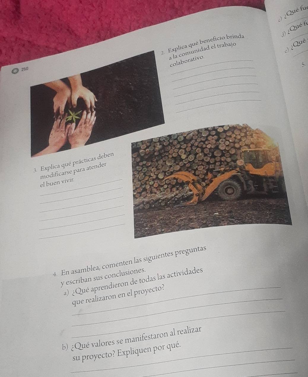 ) ¿Qué fué 
1) ¿Qué fi 
xplica qué beneficio brinda 
¿) ¿Qué 
a la comunidad el trabajo 
olaborativo. 
5. 
2 
_ 
_ 
_ 
_ 
_ 
3. Explica qué práct 
modificarse para atender 
_ 
_el buen vivir 
_ 
_ 
_ 
_ 
4. En asamblea, comenten las siguientes preguntas 
y escriban sus conclusiones. 
_ 
a) ¿Qué aprendieron de todas las actividades 
que realizaron en el proyecto? 
_ 
b) ¿Qué valores se manifestaron al realizar 
_ 
_su proyecto? Expliquen por qué. 
_