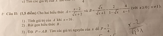 Tim các giả trị của x são 4
: Câu II: (1,5 diểm) Cho hai biểu thức A= (x-2)/sqrt(x)+2  và B= sqrt(x)/sqrt(x)+1 - 2/1-sqrt(x) - 4/x-1  (với x≥ 0;x!= 1). 
1). Tính giá trị của A khi x=16. 
2) . Rút gọn biểu thức B. 
3) . Đặt P=A.B. Tìm các giá trị nguyên của x đề P= 7/4 .