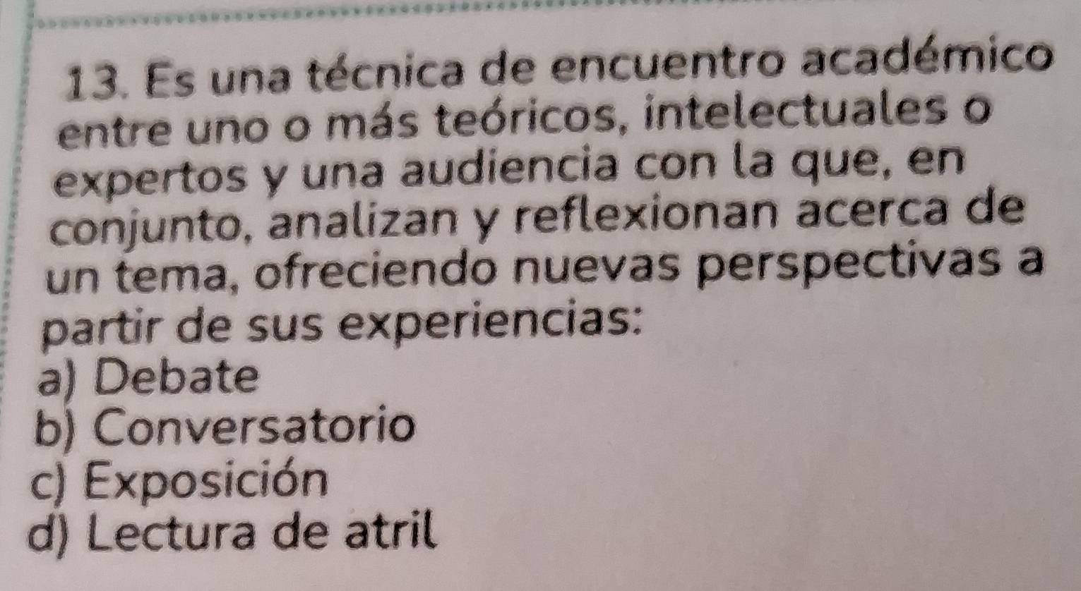 Es una técnica de encuentro académico
entre uno o más teóricos, intelectuales o
expertos y una audiencia con la que, en
conjunto, analizan y reflexionan acerca de
un tema, ofreciendo nuevas perspectivas a
partir de sus experiencias:
a) Debate
b) Conversatorio
c) Exposición
d) Lectura de atril