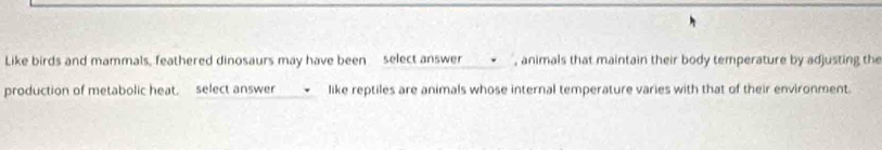 Like birds and mammals, feathered dinosaurs may have been select answer , animals that maintain their body temperature by adjusting the 
production of metabolic heat. select answer like reptiles are animals whose internal temperature varies with that of their environment.