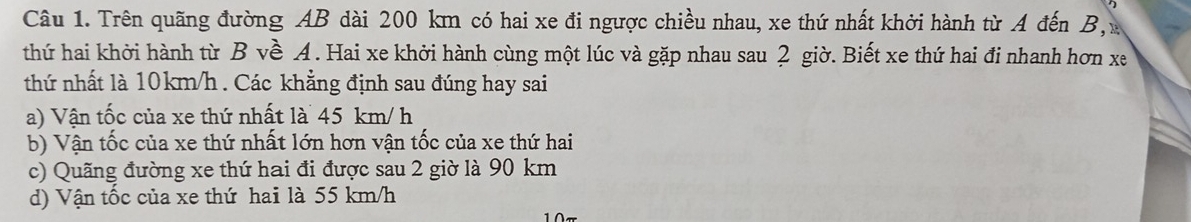 Trên quãng đường AB dài 200 km có hai xe đi ngược chiều nhau, xe thứ nhất khởi hành từ A đến B, 
thứ hai khởi hành từ B về A. Hai xe khởi hành cùng một lúc và gặp nhau sau 2 giờ. Biết xe thứ hai đi nhanh hơn xe
thứ nhất là 10km/h. Các khẳng định sau đúng hay sai
a) Vận tốc của xe thứ nhất là 45 km/ h
b) Vận tốc của xe thứ nhất lớn hơn vận tốc của xe thứ hai
c) Quãng đường xe thứ hai đi được sau 2 giờ là 90 km
d) Vận tốc của xe thứ hai là 55 km/h