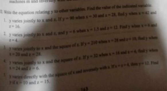 machines m and inversely wa 
. Write the equation relating y to other variables. Find the value of the indicated variable. 
l. y varies jointly to x and z. If y=90 when x=30 and z=28 , find y when x=42 and
z=16. 
2. y varies jointly to x and z. and y=6 when x=1.5 and z=12. Find y when x=6 and
z=4. 
l y varies jointly to x and the square of z. If y=210 when x-28 and z-10. find y when
x=20 and x=28
4 y varies jointly to x and the square of z. If y=32 when x-16 and z=4 , find y whrn
x=24 and z=6. 
f y varies directly with the square of x and inversely with a. I x=z-4 then y=12 Find
y if x=10 and z=15. 
163