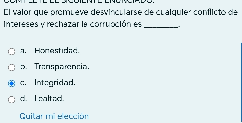 El valor que promueve desvincularse de cualquier conflicto de
intereses y rechazar la corrupción es_
·
a. Honestidad.
b. Transparencia.
c. Integridad.
d. Lealtad.
Quitar mi elección