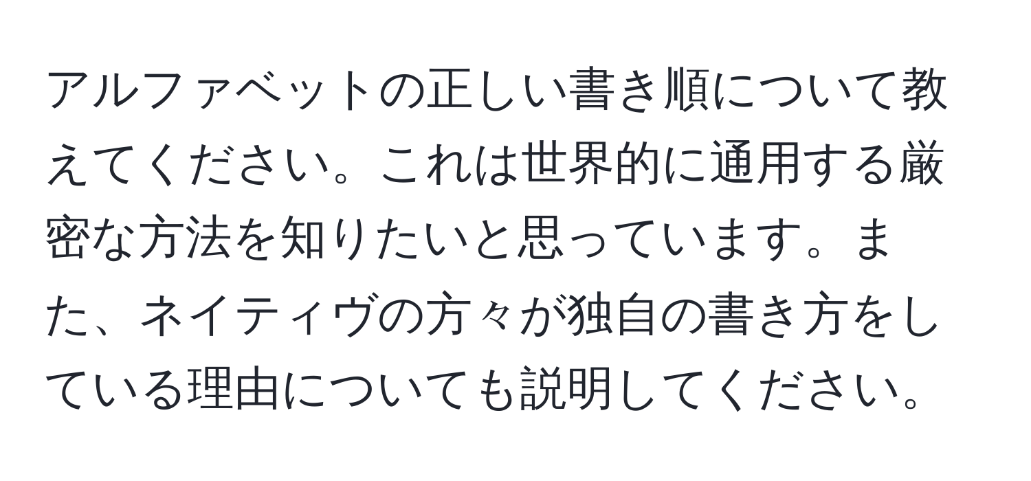 アルファベットの正しい書き順について教えてください。これは世界的に通用する厳密な方法を知りたいと思っています。また、ネイティヴの方々が独自の書き方をしている理由についても説明してください。