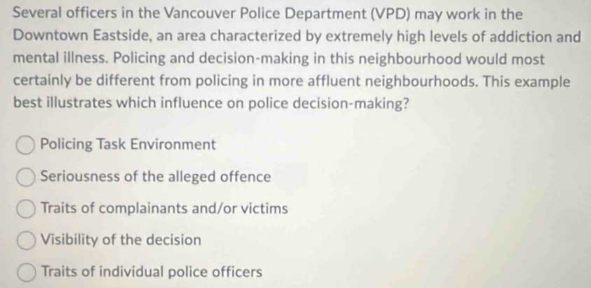 Several officers in the Vancouver Police Department (VPD) may work in the
Downtown Eastside, an area characterized by extremely high levels of addiction and
mental illness. Policing and decision-making in this neighbourhood would most
certainly be different from policing in more affluent neighbourhoods. This example
best illustrates which influence on police decision-making?
Policing Task Environment
Seriousness of the alleged offence
Traits of complainants and/or victims
Visibility of the decision
Traits of individual police officers