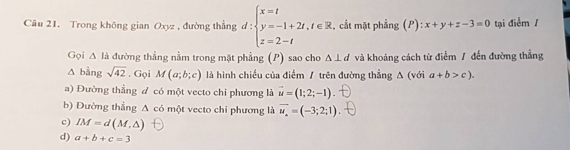 Trong không gian Oxyz , đường thẳng d:beginarrayl x=t y=-1+2t,t∈ R z=2-tendarray. , cắt mặt phẳng (P): x+y+z-3=0 tại điểm /
Gọi △ Idot a đường thẳng nằm trong mặt phẳng (P) sao cho Δ ⊥d và khoảng cách từ điểm / đến đường thẳng
△ bingsqrt(42). Gọi M(a;b;c) là hình chiếu của điểm / trên đường thẳng Δ (với a+b>c).
a) Đường thẳng d có một vecto chi phương là vector u=(1;2;-1)
b) Đường thẳng Δ có một vecto chỉ phương là vector u_a=(-3;2;1)
c) IM=d(M,△ )
d) a+b+c=3