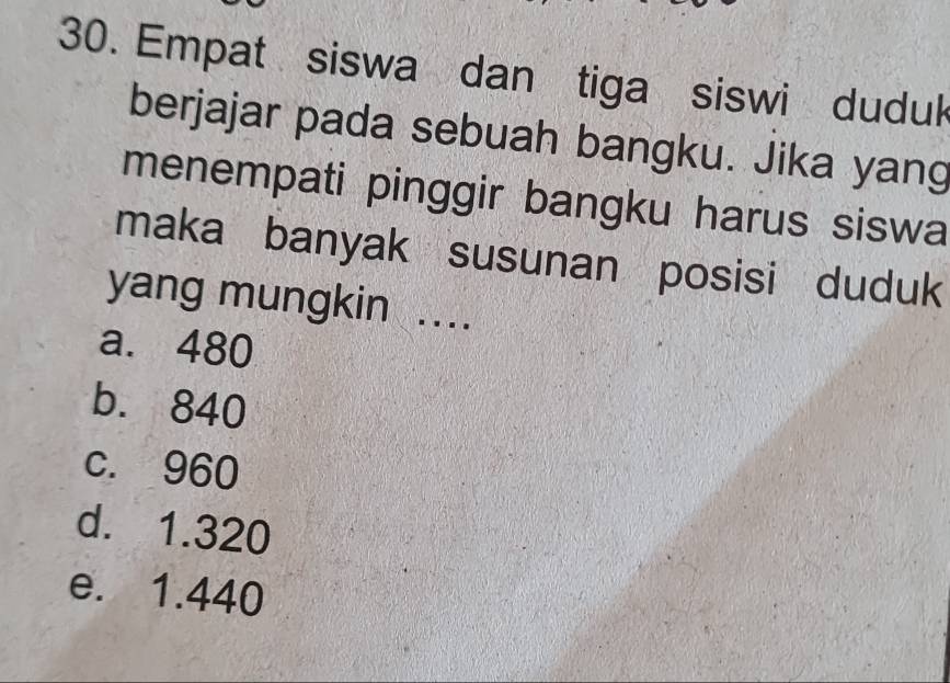 Empat siswa dan tiga siswi duduk
berjajar pada sebuah bangku. Jika yang
menempati pinggir bangku harus siswa
maka banyak susunan posisi duduk
yang mungkin ...
a. 480
b. 840
c. 960
d. 1.320
e. 1.440