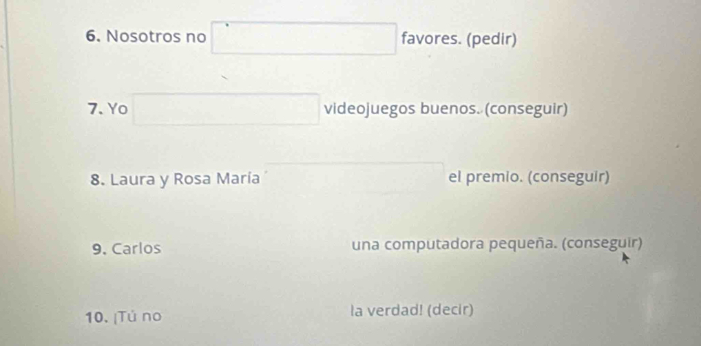 Nosotros no favores. (pedir) 
7. Yo videojuegos buenos. (conseguir) 
8. Laura y Rosa María el premio. (conseguir) 
9. Carlos una computadora pequeña. (conseguir) 
10. ¡Tú no la verdad! (decir)