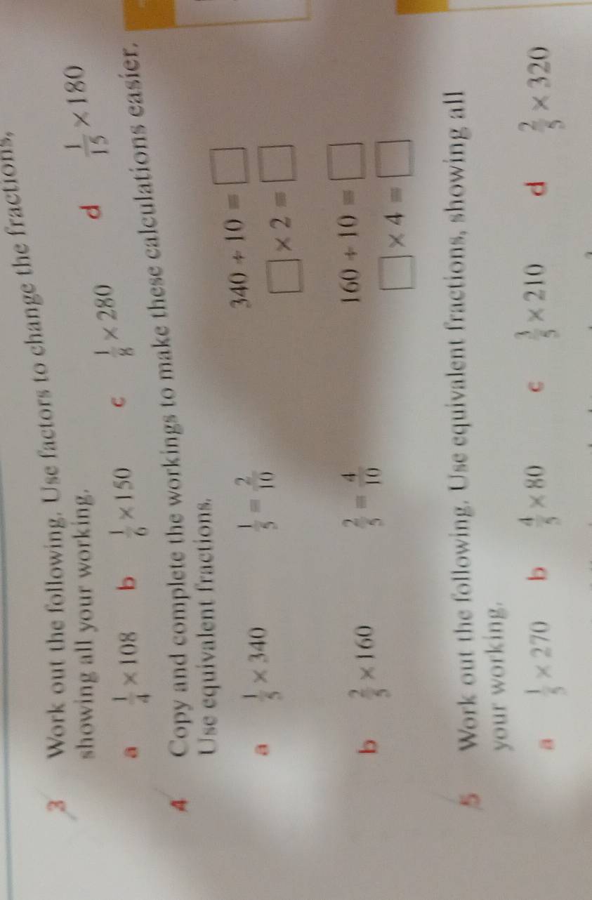 3_Work out the following. Use factors to change the fractions. 
showing all your working. 
a  1/4 * 108 b  1/6 * 150 C  1/8 * 280
d  1/15 * 180
4 Copy and complete the workings to make these calculations easier. 
Use equivalent fractions. 
a  1/5 * 340
 1/5 = 2/10 
340/ 10=□
□ * 2=□
b  2/5 * 160
 2/5 = 4/10 
160/ 10=□
□ * 4=□
5 Work out the following. Use equivalent fractions, showing all 
your working. 
a  1/5 * 270 b  4/5 * 80 C  3/5 * 210 d  2/5 * 320